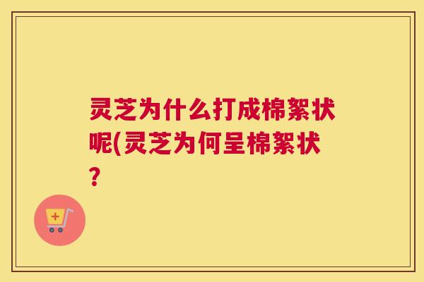 灵芝为什么打成棉絮状呢(灵芝为何呈棉絮状? 灵芝为什么打成棉絮状呢(灵芝为何呈棉絮状?
