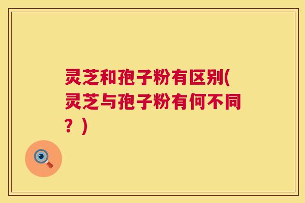 灵芝和孢子粉有区别(灵芝与孢子粉有何不同？)
