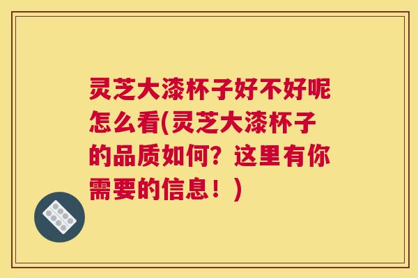 灵芝大漆杯子好不好呢怎么看(灵芝大漆杯子的品质如何？这里有你需要的信息！)