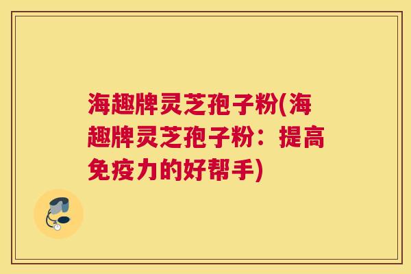 海趣牌灵芝孢子粉(海趣牌灵芝孢子粉：提高免疫力的好帮手)