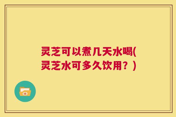 灵芝可以煮几天水喝(灵芝水可多久饮用？)