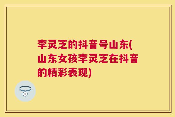 李灵芝的抖音号山东(山东女孩李灵芝在抖音的精彩表现)
