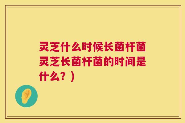 灵芝什么时候长菌杆菌灵芝长菌杆菌的时间是什么？)