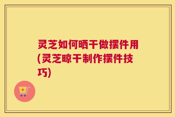 灵芝如何晒干做摆件用(灵芝晾干制作摆件技巧)