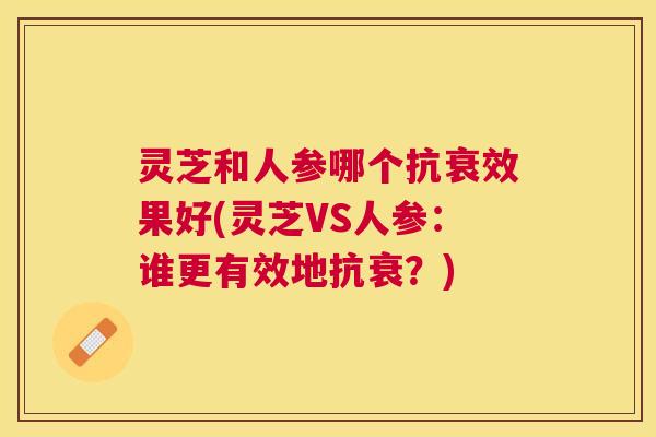 灵芝和人参哪个抗衰效果好(灵芝VS人参：谁更有效地抗衰？)