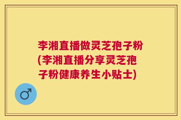 李湘直播做灵芝孢子粉(李湘直播分享灵芝孢子粉健康养生小贴士)