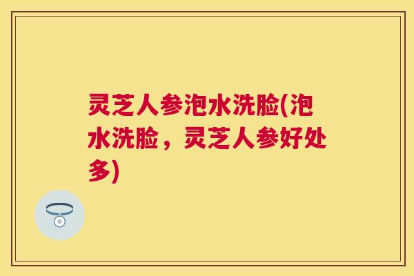 灵芝人参泡水洗脸(泡水洗脸，灵芝人参好处多)