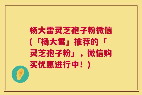 杨大雷灵芝孢子粉微信(「杨大雷」推荐的「灵芝孢子粉」，微信购买优惠进行中！)