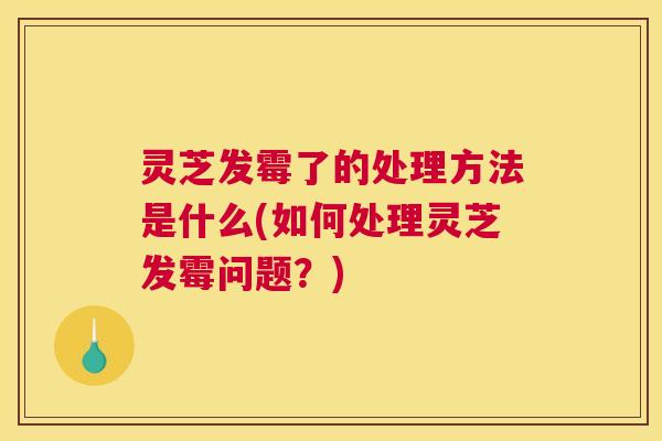 灵芝发霉了的处理方法是什么(如何处理灵芝发霉问题？)