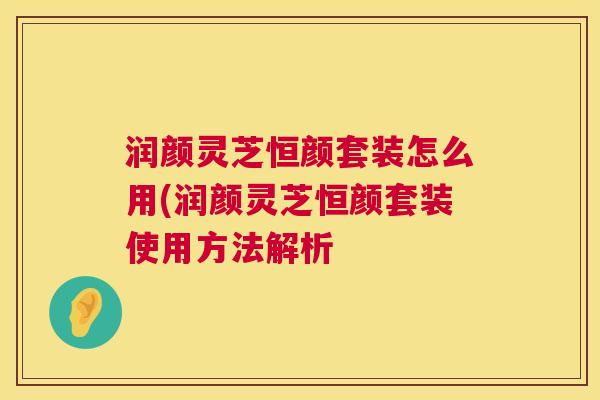润颜灵芝恒颜套装怎么用(润颜灵芝恒颜套装使用方法解析