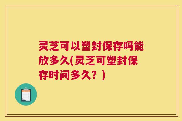 灵芝可以塑封保存吗能放多久(灵芝可塑封保存时间多久？)