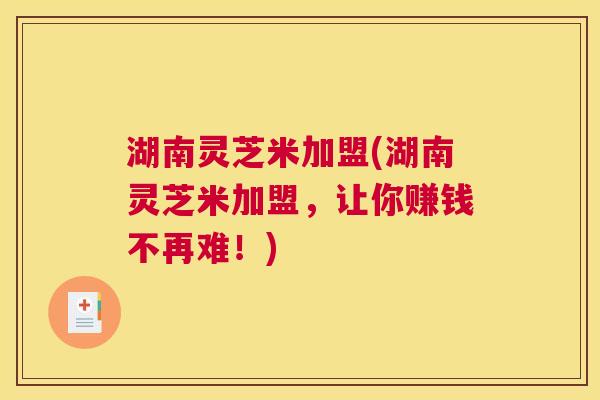 湖南灵芝米加盟(湖南灵芝米加盟,让你赚钱不再难!) 湖南灵芝米加盟(湖南灵芝米加盟,让你赚钱不再难!)