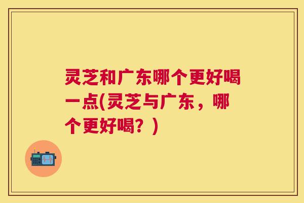 灵芝和广东哪个更好喝一点(灵芝与广东，哪个更好喝？)