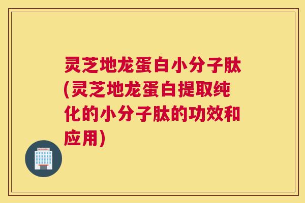 灵芝地龙蛋白小分子肽(灵芝地龙蛋白提取纯化的小分子肽的功效和应用)