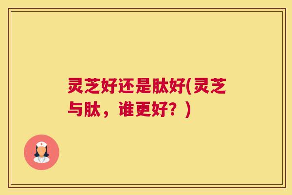灵芝好还是肽好(灵芝与肽，谁更好？)