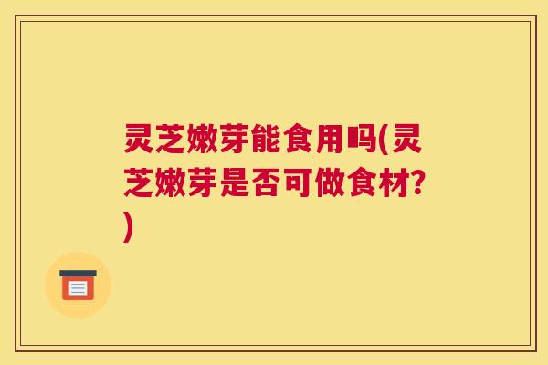 灵芝嫩芽能食用吗(灵芝嫩芽是否可做食材？)