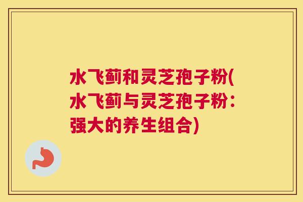 水飞蓟和灵芝孢子粉(水飞蓟与灵芝孢子粉：强大的养生组合)