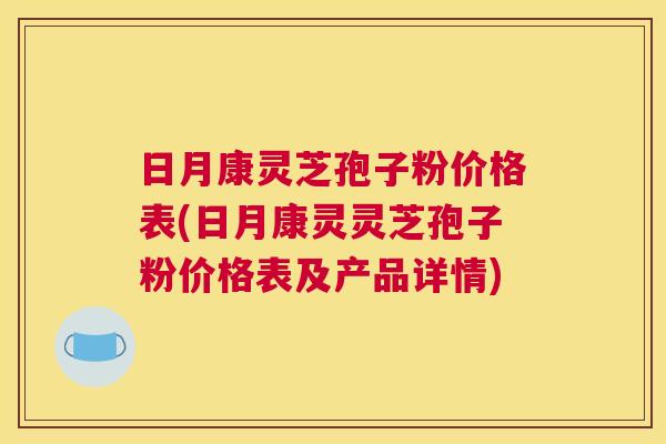 日月康灵芝孢子粉价格表(日月康灵灵芝孢子粉价格表及产品详情)