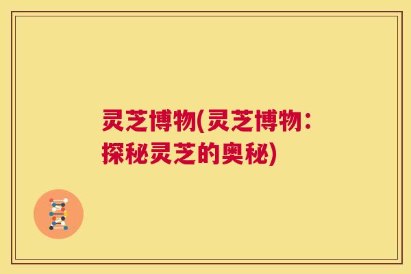 灵芝博物(灵芝博物：探秘灵芝的奥秘)