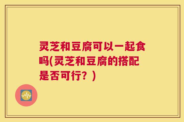 灵芝和豆腐可以一起食吗(灵芝和豆腐的搭配是否可行？)
