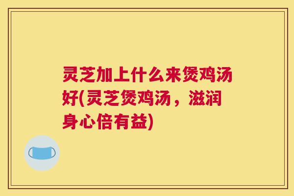 灵芝加上什么来煲鸡汤好(灵芝煲鸡汤，滋润身心倍有益)