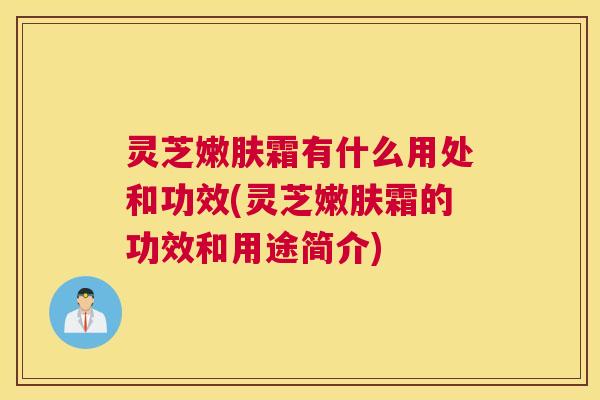 灵芝嫩肤霜有什么用处和功效(灵芝嫩肤霜的功效和用途简介)