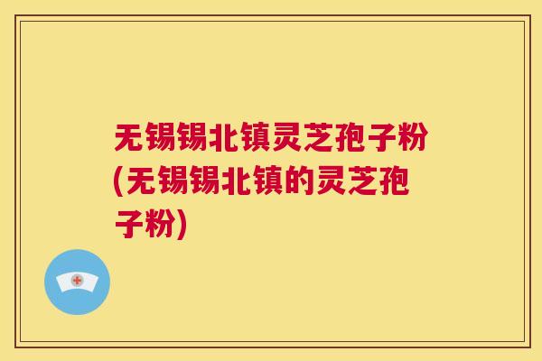 无锡锡北镇灵芝孢子粉(无锡锡北镇的灵芝孢子粉)