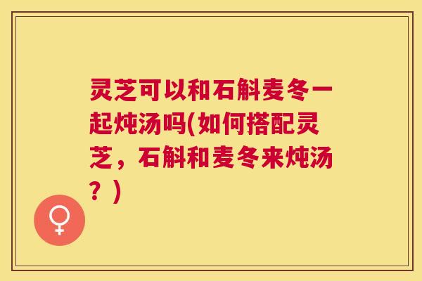 灵芝可以和石斛麦冬一起炖汤吗(如何搭配灵芝，石斛和麦冬来炖汤？)