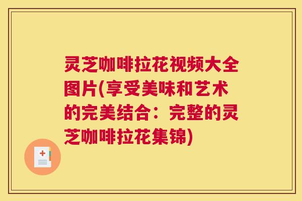 灵芝咖啡拉花视频大全图片(享受美味和艺术的完美结合：完整的灵芝咖啡拉花集锦)