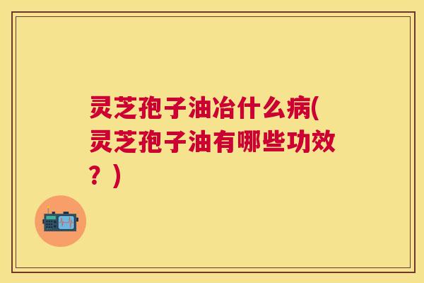灵芝孢子油冶什么病(灵芝孢子油有哪些功效？)