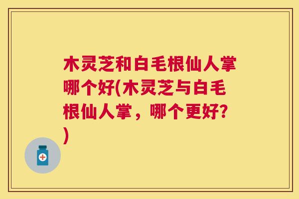 木灵芝和白毛根仙人掌哪个好(木灵芝与白毛根仙人掌，哪个更好？)