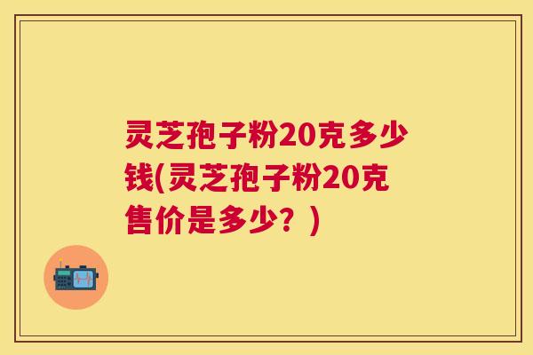 灵芝孢子粉20克多少钱(灵芝孢子粉20克售价是多少？)