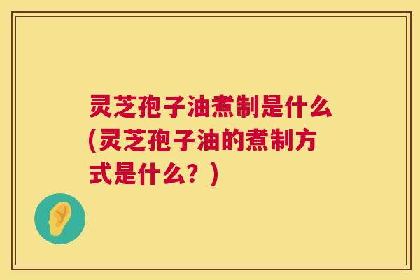 灵芝孢子油煮制是什么(灵芝孢子油的煮制方式是什么？)