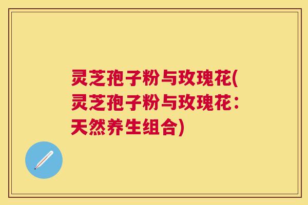 灵芝孢子粉与玫瑰花(灵芝孢子粉与玫瑰花:天然养生组合) 灵芝孢子粉与玫瑰花(灵芝孢子粉与玫瑰花:天然养生组合)