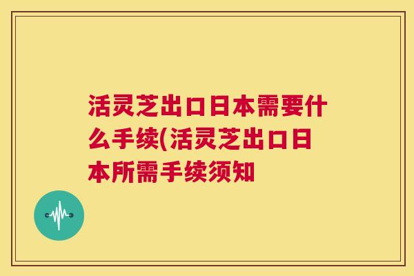 活灵芝出口日本需要什么手续(活灵芝出口日本所需手续须知