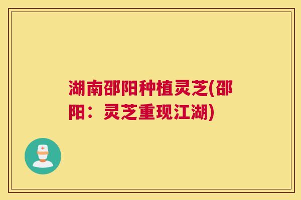 湖南邵阳种植灵芝(邵阳：灵芝重现江湖)