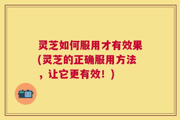 灵芝如何服用才有效果(灵芝的正确服用方法，让它更有效！)
