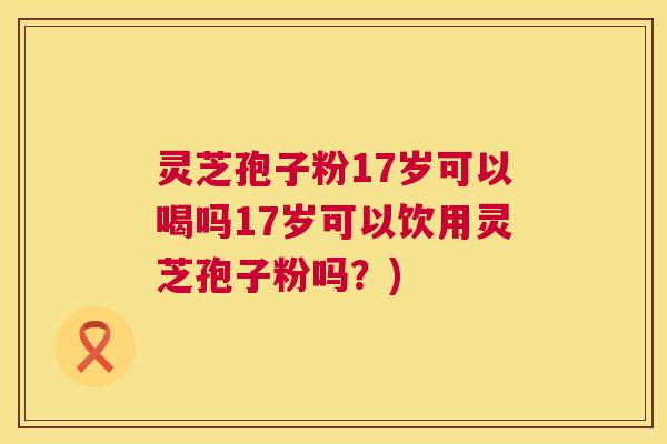灵芝孢子粉17岁可以喝吗17岁可以饮用灵芝孢子粉吗?) 灵芝孢子粉17岁可以喝吗17岁可以饮用灵芝孢子粉吗?)