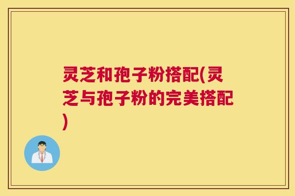 灵芝和孢子粉搭配(灵芝与孢子粉的完美搭配) 灵芝和孢子粉搭配(灵芝与孢子粉的完美搭配)