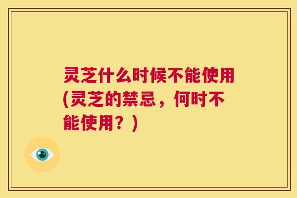 灵芝什么时候不能使用(灵芝的禁忌，何时不能使用？)