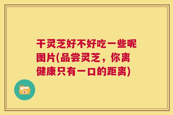干灵芝好不好吃一些呢图片(品尝灵芝，你离健康只有一口的距离)