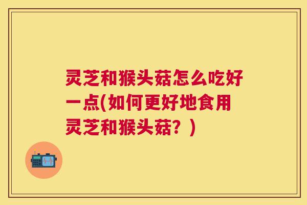 灵芝和猴头菇怎么吃好一点(如何更好地食用灵芝和猴头菇？)