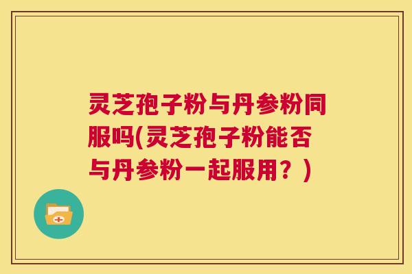 灵芝孢子粉与丹参粉同服吗(灵芝孢子粉能否与丹参粉一起服用？)