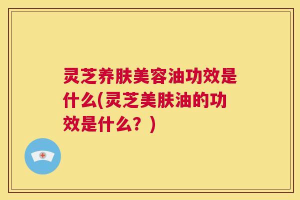 灵芝养肤美容油功效是什么(灵芝美肤油的功效是什么？)