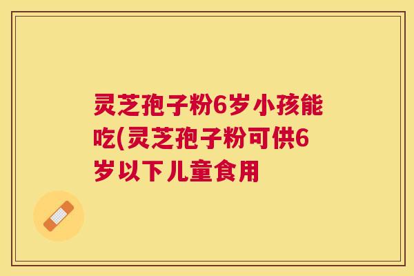灵芝孢子粉6岁小孩能吃(灵芝孢子粉可供6岁以下儿童食用