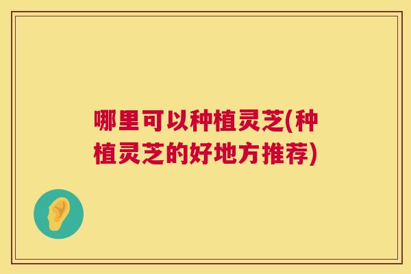 哪里可以种植灵芝(种植灵芝的好地方推荐)