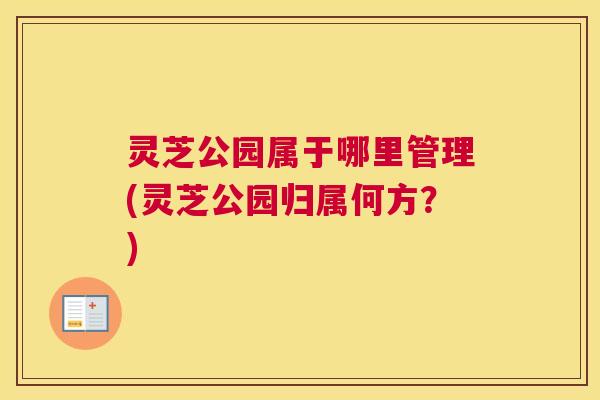 灵芝公园属于哪里管理(灵芝公园归属何方?) 灵芝公园属于哪里管理(灵芝公园归属何方?)