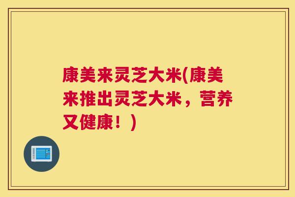 康美来灵芝大米(康美来推出灵芝大米，营养又健康！)