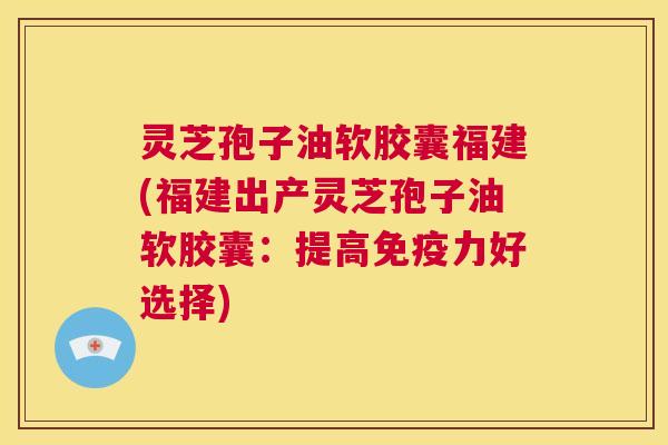 灵芝孢子油软胶囊福建(福建出产灵芝孢子油软胶囊：提高免疫力好选择)