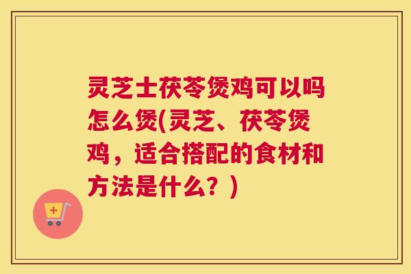 灵芝士茯苓煲鸡可以吗怎么煲(灵芝、茯苓煲鸡，适合搭配的食材和方法是什么？)